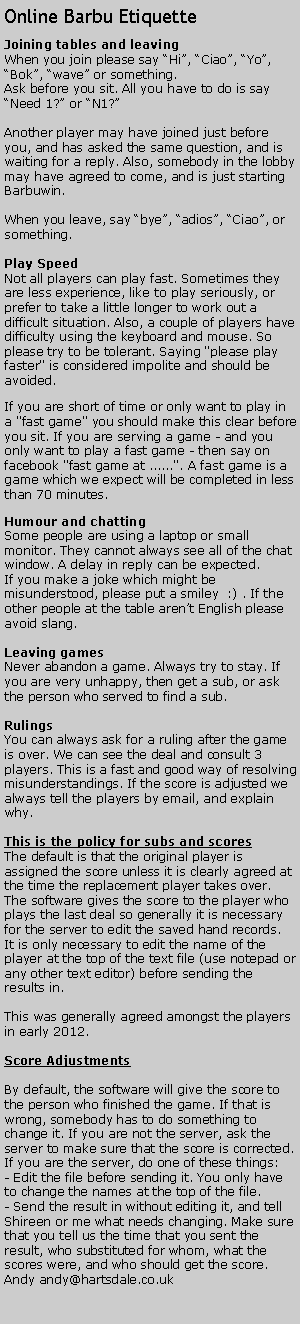 Text Box: Online Barbu EtiquetteJoining tables and leavingWhen you join please say Hi, Ciao, Yo, Bok, wave or something.Ask before you sit. All you have to do is say Need 1? or N1?Another player may have joined just before you, and has asked the same question, and is waiting for a reply. Also, somebody in the lobby may have agreed to come, and is just starting Barbuwin.When you leave, say bye, adios, Ciao, or something.Play SpeedNot all players can play fast. Sometimes they are less experience, like to play seriously, or prefer to take a little longer to work out a difficult situation. Also, a couple of players have difficulty using the keyboard and mouse. So please try to be tolerant. Saying "please play faster" is considered impolite and should be avoided.If you are short of time or only want to play in a "fast game" you should make this clear before you sit. If you are serving a game - and you only want to play a fast game - then say on facebook "fast game at ......". A fast game is a game which we expect will be completed in less than 70 minutes.Humour and chattingSome people are using a laptop or small monitor. They cannot always see all of the chat window. A delay in reply can be expected.If you make a joke which might be misunderstood, please put a smiley  :) . If the other people at the table arent English please avoid slang.Leaving gamesNever abandon a game. Always try to stay. If you are very unhappy, then get a sub, or ask the person who served to find a sub. RulingsYou can always ask for a ruling after the game is over. We can see the deal and consult 3 players. This is a fast and good way of resolving misunderstandings. If the score is adjusted we always tell the players by email, and explain why.This is the policy for subs and scoresThe default is that the original player is assigned the score unless it is clearly agreed at the time the replacement player takes over. The software gives the score to the player who plays the last deal so generally it is necessary for the server to edit the saved hand records. It is only necessary to edit the name of the player at the top of the text file (use notepad or any other text editor) before sending the results in.This was generally agreed amongst the players in early 2012.Score Adjustments By default, the software will give the score to the person who finished the game. If that is wrong, somebody has to do something to change it. If you are not the server, ask the server to make sure that the score is corrected.If you are the server, do one of these things:- Edit the file before sending it. You only have to change the names at the top of the file.- Send the result in without editing it, and tell Shireen or me what needs changing. Make sure that you tell us the time that you sent the result, who substituted for whom, what the scores were, and who should get the score.Andy andy@hartsdale.co.uk